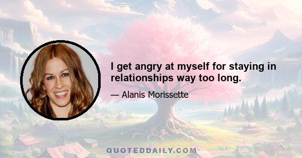 I get angry at myself for staying in relationships way too long.