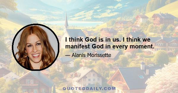 I think God is in us. I think we manifest God in every moment.