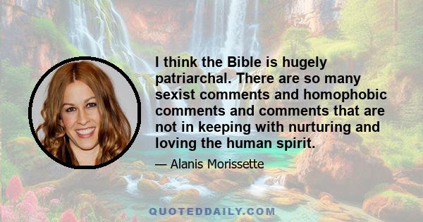 I think the Bible is hugely patriarchal. There are so many sexist comments and homophobic comments and comments that are not in keeping with nurturing and loving the human spirit.