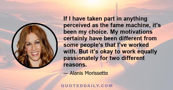 If I have taken part in anything perceived as the fame machine, it's been my choice. My motivations certainly have been different from some people's that I've worked with. But it's okay to work equally passionately for