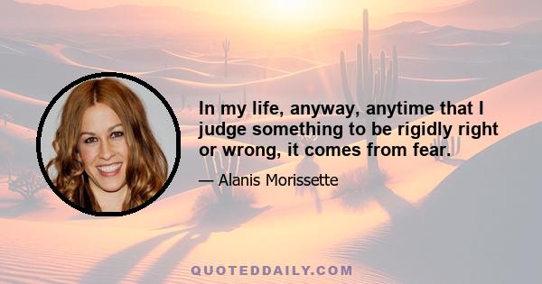 In my life, anyway, anytime that I judge something to be rigidly right or wrong, it comes from fear.