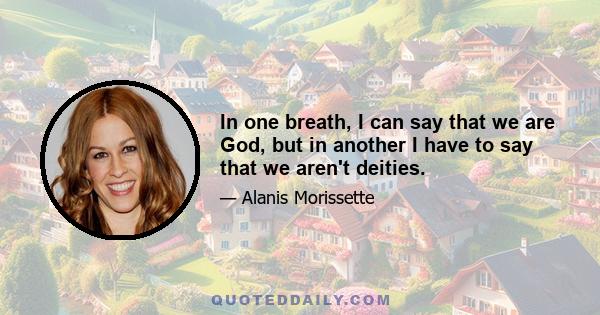 In one breath, I can say that we are God, but in another I have to say that we aren't deities.
