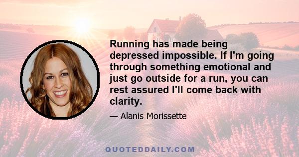 Running has made being depressed impossible. If I'm going through something emotional and just go outside for a run, you can rest assured I'll come back with clarity.