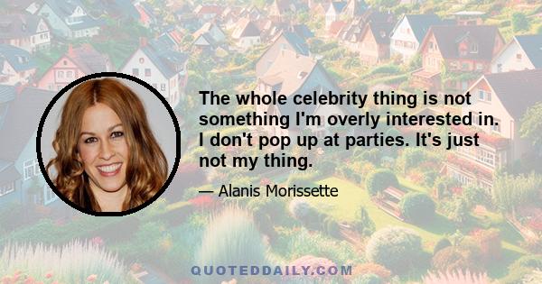 The whole celebrity thing is not something I'm overly interested in. I don't pop up at parties. It's just not my thing.