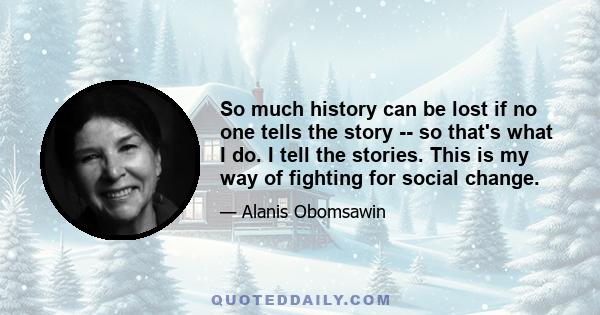 So much history can be lost if no one tells the story -- so that's what I do. I tell the stories. This is my way of fighting for social change.