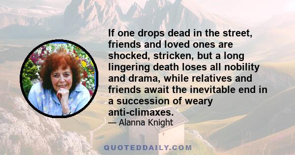 If one drops dead in the street, friends and loved ones are shocked, stricken, but a long lingering death loses all nobility and drama, while relatives and friends await the inevitable end in a succession of weary