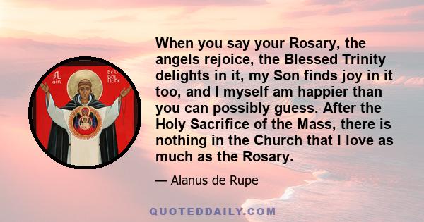 When you say your Rosary, the angels rejoice, the Blessed Trinity delights in it, my Son finds joy in it too, and I myself am happier than you can possibly guess. After the Holy Sacrifice of the Mass, there is nothing