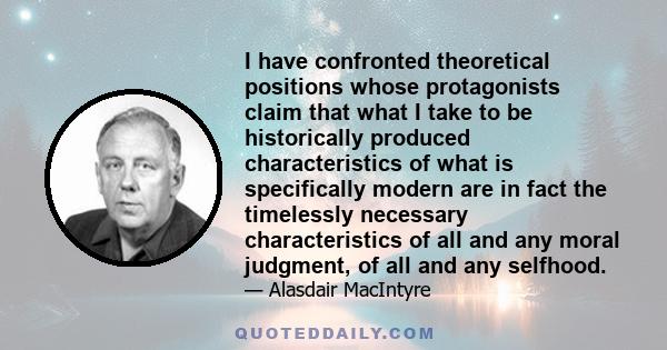 I have confronted theoretical positions whose protagonists claim that what I take to be historically produced characteristics of what is specifically modern are in fact the timelessly necessary characteristics of all