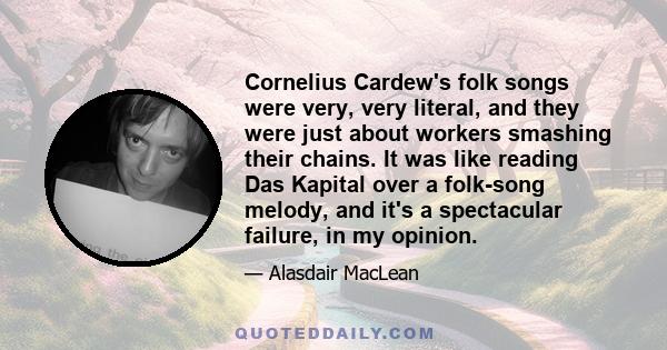 Cornelius Cardew's folk songs were very, very literal, and they were just about workers smashing their chains. It was like reading Das Kapital over a folk-song melody, and it's a spectacular failure, in my opinion.