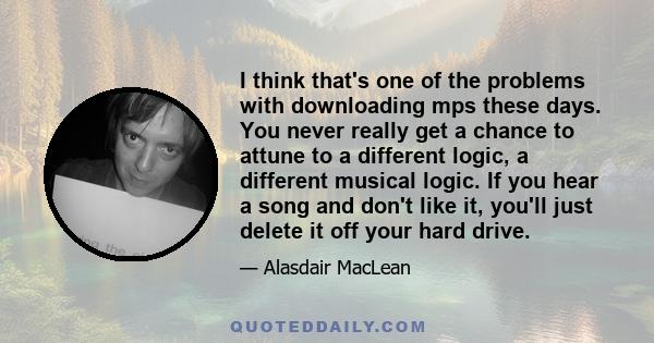 I think that's one of the problems with downloading mps these days. You never really get a chance to attune to a different logic, a different musical logic. If you hear a song and don't like it, you'll just delete it