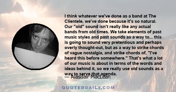 I think whatever we've done as a band at The Clientele, we've done because it's so natural. Our old sound isn't really like any actual bands from old times. We take elements of past music styles and past sounds as a way 