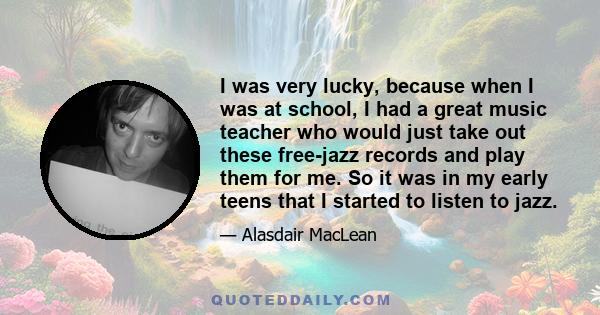 I was very lucky, because when I was at school, I had a great music teacher who would just take out these free-jazz records and play them for me. So it was in my early teens that I started to listen to jazz.