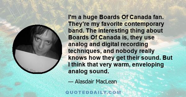 I'm a huge Boards Of Canada fan. They're my favorite contemporary band. The interesting thing about Boards Of Canada is, they use analog and digital recording techniques, and nobody really knows how they get their