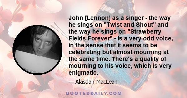 John [Lennon] as a singer - the way he sings on Twist and Shout and the way he sings on Strawberry Fields Forever - is a very odd voice, in the sense that it seems to be celebrating but almost mourning at the same time. 