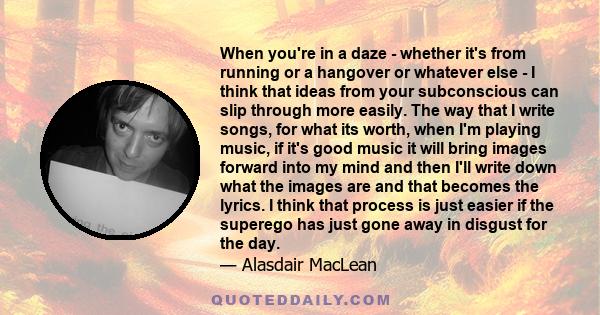 When you're in a daze - whether it's from running or a hangover or whatever else - I think that ideas from your subconscious can slip through more easily. The way that I write songs, for what its worth, when I'm playing 