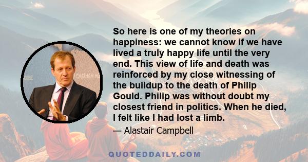 So here is one of my theories on happiness: we cannot know if we have lived a truly happy life until the very end. This view of life and death was reinforced by my close witnessing of the buildup to the death of Philip