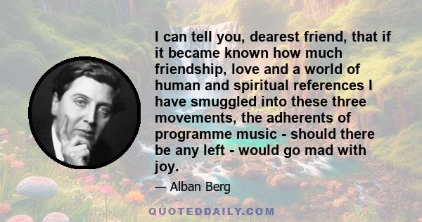 I can tell you, dearest friend, that if it became known how much friendship, love and a world of human and spiritual references I have smuggled into these three movements, the adherents of programme music - should there 