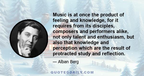 Music is at once the product of feeling and knowledge, for it requires from its disciples, composers and performers alike, not only talent and enthusiasm, but also that knowledge and perception which are the result of