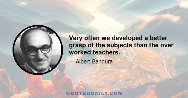 Very often we developed a better grasp of the subjects than the over worked teachers.