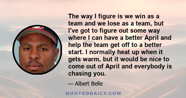 The way I figure is we win as a team and we lose as a team, but I've got to figure out some way where I can have a better April and help the team get off to a better start. I normally heat up when it gets warm, but it