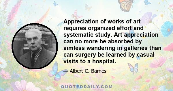 Appreciation of works of art requires organized effort and systematic study. Art appreciation can no more be absorbed by aimless wandering in galleries than can surgery be learned by casual visits to a hospital.