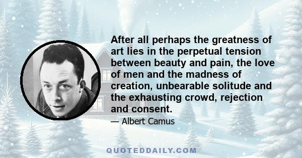 After all perhaps the greatness of art lies in the perpetual tension between beauty and pain, the love of men and the madness of creation, unbearable solitude and the exhausting crowd, rejection and consent.