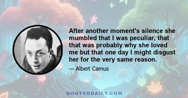 After another moment's silence she mumbled that I was peculiar, that that was probably why she loved me but that one day I might disgust her for the very same reason.