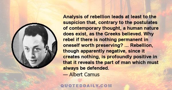 Analysis of rebellion leads at least to the suspicion that, contrary to the postulates of contemporary thought, a human nature does exist, as the Greeks believed. Why rebel if there is nothing permanent in oneself worth 