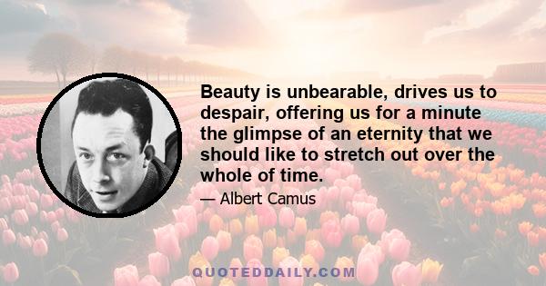 Beauty is unbearable, drives us to despair, offering us for a minute the glimpse of an eternity that we should like to stretch out over the whole of time.