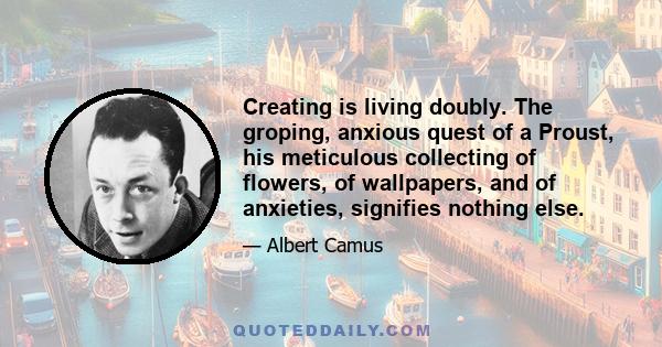 Creating is living doubly. The groping, anxious quest of a Proust, his meticulous collecting of flowers, of wallpapers, and of anxieties, signifies nothing else.