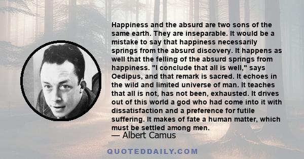 Happiness and the absurd are two sons of the same earth. They are inseparable. It would be a mistake to say that happiness necessarily springs from the absurd discovery. It happens as well that the felling of the absurd 