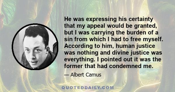 He was expressing his certainty that my appeal would be granted, but I was carrying the burden of a sin from which I had to free myself. According to him, human justice was nothing and divine justice was everything. I