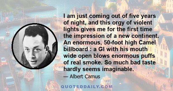 I am just coming out of five years of night, and this orgy of violent lights gives me for the first time the impression of a new continent. An enormous, 50-foot high Camel billboard : a GI with his mouth wide open blows 