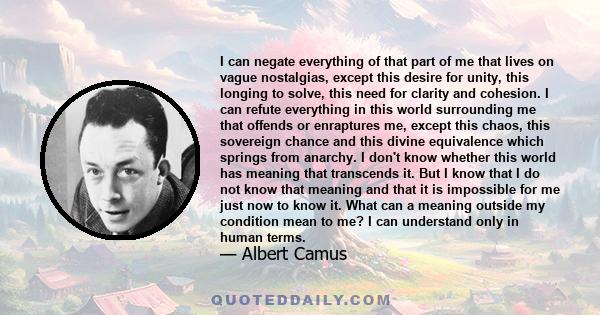 I can negate everything of that part of me that lives on vague nostalgias, except this desire for unity, this longing to solve, this need for clarity and cohesion. I can refute everything in this world surrounding me