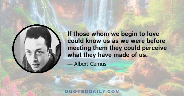 If those whom we begin to love could know us as we were before meeting them they could perceive what they have made of us.