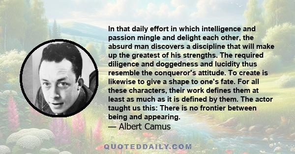 In that daily effort in which intelligence and passion mingle and delight each other, the absurd man discovers a discipline that will make up the greatest of his strengths. The required diligence and doggedness and