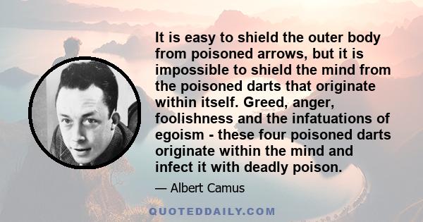 It is easy to shield the outer body from poisoned arrows, but it is impossible to shield the mind from the poisoned darts that originate within itself. Greed, anger, foolishness and the infatuations of egoism - these