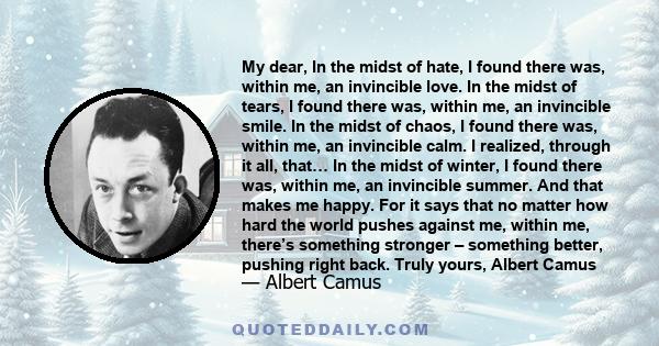 My dear, In the midst of hate, I found there was, within me, an invincible love. In the midst of tears, I found there was, within me, an invincible smile. In the midst of chaos, I found there was, within me, an