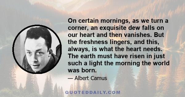 On certain mornings, as we turn a corner, an exquisite dew falls on our heart and then vanishes. But the freshness lingers, and this, always, is what the heart needs. The earth must have risen in just such a light the