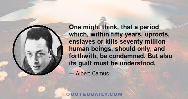 One might think, that a period which, within fifty years, uproots, enslaves or kills seventy million human beings, should only, and forthwith, be condemned. But also its guilt must be understood.