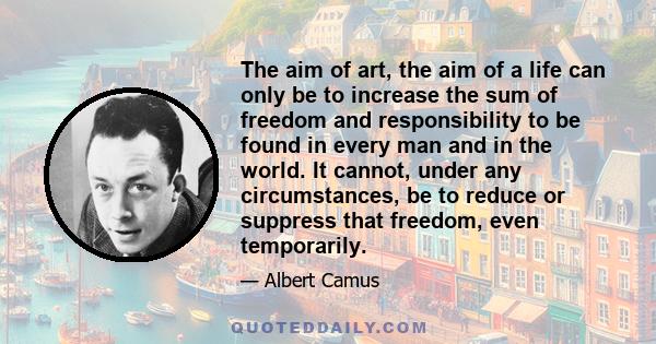 The aim of art, the aim of a life can only be to increase the sum of freedom and responsibility to be found in every man and in the world. It cannot, under any circumstances, be to reduce or suppress that freedom, even