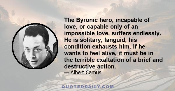 The Byronic hero, incapable of love, or capable only of an impossible love, suffers endlessly. He is solitary, languid, his condition exhausts him. If he wants to feel alive, it must be in the terrible exaltation of a