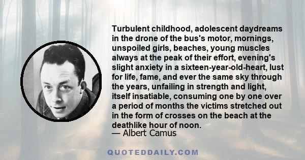 Turbulent childhood, adolescent daydreams in the drone of the bus's motor, mornings, unspoiled girls, beaches, young muscles always at the peak of their effort, evening's slight anxiety in a sixteen-year-old-heart, lust 