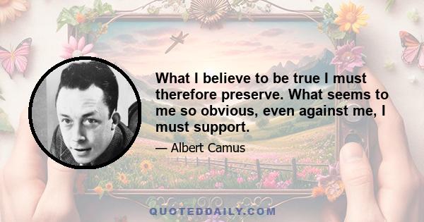 What I believe to be true I must therefore preserve. What seems to me so obvious, even against me, I must support.