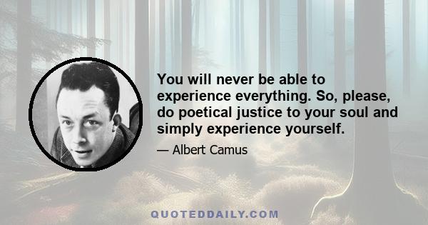 You will never be able to experience everything. So, please, do poetical justice to your soul and simply experience yourself.