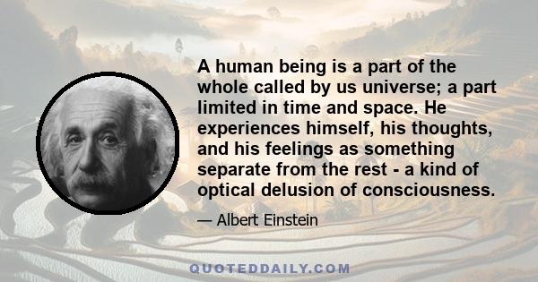 A human being is a part of the whole called by us universe, a part limited in time and space. He experiences himself, his thoughts and feeling as something separated from the rest, a kind of optical delusion of his