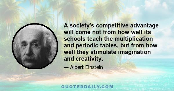 A society's competitive advantage will come not from how well its schools teach the multiplication and periodic tables, but from how well they stimulate imagination and creativity.