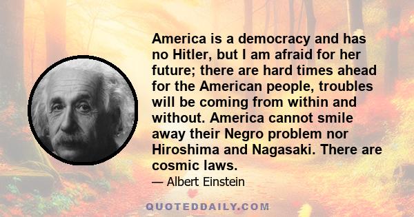 America is a democracy and has no Hitler, but I am afraid for her future; there are hard times ahead for the American people, troubles will be coming from within and without. America cannot smile away their Negro