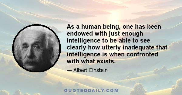 As a human being, one has been endowed with just enough intelligence to be able to see clearly how utterly inadequate that intelligence is when confronted with what exists.