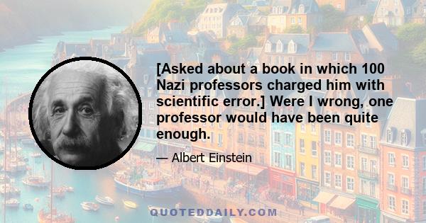 [Asked about a book in which 100 Nazi professors charged him with scientific error.] Were I wrong, one professor would have been quite enough.